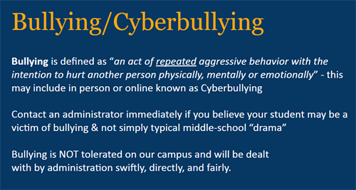 Bullying, Cyberbullying.  Bullying is defined as an act of repeated aggressive behavior with the intentino to hurt another person physically, mentally, or emotionally. This may include in person or online known as Cyberbullying.  Contact an administrator immediately if you believe your student may be a victim of bullying and not simply typical middle school drama.  Bullying is NOT tolerated on our campus and will be dealt with by administration swiftly, directly, and fairly.